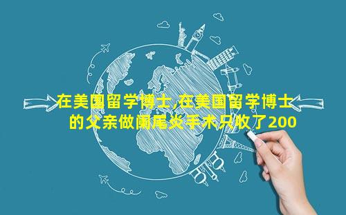 在美国留学博士,在美国留学博士的父亲做阑尾炎手术只收了200 美元